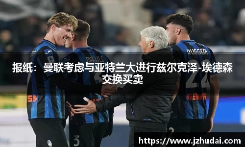 报纸：曼联考虑与亚特兰大进行兹尔克泽-埃德森交换买卖